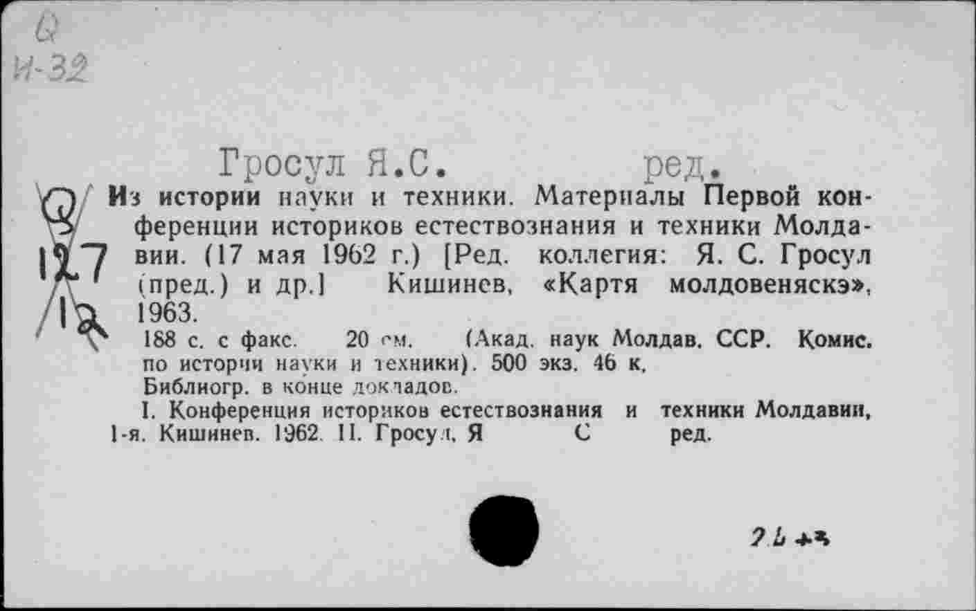 ﻿Q
Гросул Я.С.	ред.
Из истории науки и техники. Материалы Первой конференции историков естествознания и техники Молда-' вии. (17 мая 1962 г.) [Ред. коллегия: Я. С. Гросул (пред.) и др.] Кишинев, «Картя молдовеняска», 1963.
‘ 188 с. с факс. 20 см. (Акад, наук Молдав. ССР. Комис, по истории науки и техники). 500 экз. 46 к.
Библиогр. в конце докладов.
I. Конференция историков естествознания и техники Молдавии, 1-я. Кишинев. 1962. II. Гросул, Я С ред.